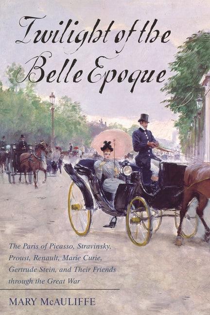 Twilight of the Belle Epoque: The Paris of Picasso, Stravinsky, Proust, Renault, Marie Curie, Gertrude Stein, and Their Friends through the Great War